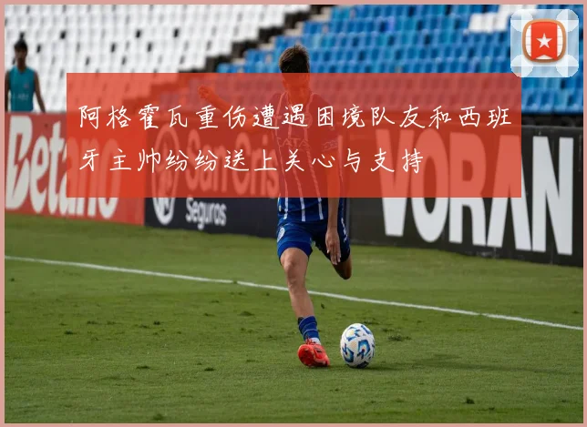 阿格霍瓦重伤遭遇困境队友和西班牙主帅纷纷送上关心与支持