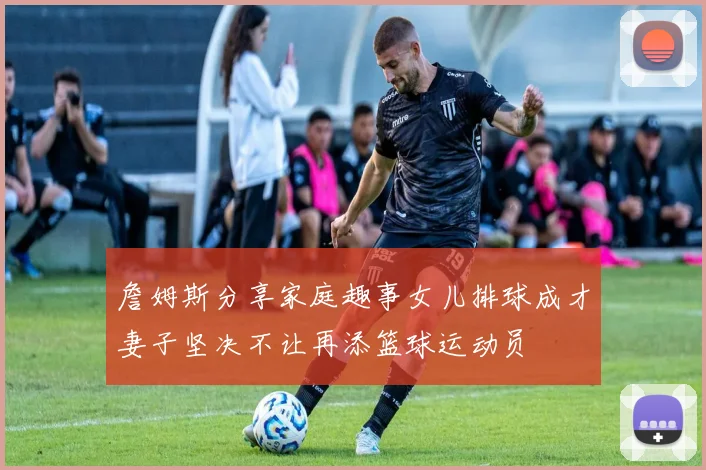 詹姆斯分享家庭趣事女儿排球成才妻子坚决不让再添篮球运动员