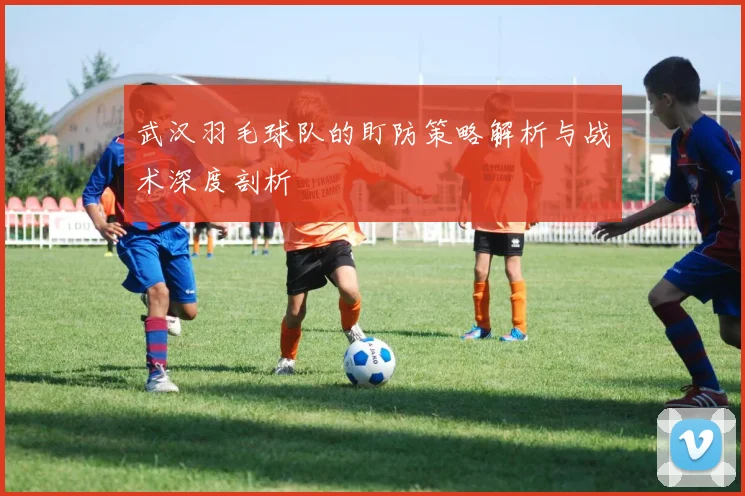 武汉羽毛球队的盯防策略解析与战术深度剖析