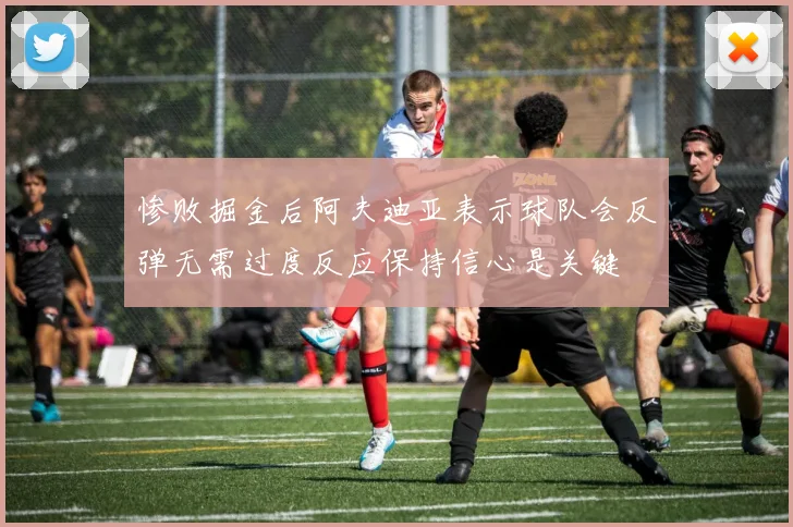 惨败掘金后阿夫迪亚表示球队会反弹无需过度反应保持信心是关键