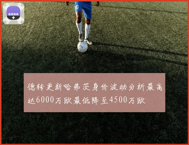 德转更新哈弗茨身价波动分析最高达6000万欧最低降至4500万欧