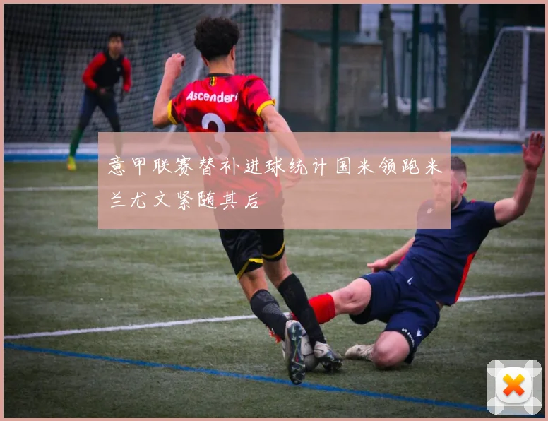 意甲联赛替补进球统计国米领跑米兰尤文紧随其后