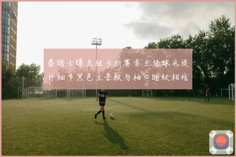 泰晤士曝光纽卡新赛季主场球衣设计细节黑色主条纹与袖口暗纹相结合