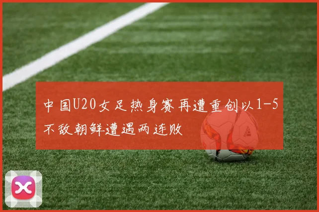 中国U20女足热身赛再遭重创以1-5不敌朝鲜遭遇两连败