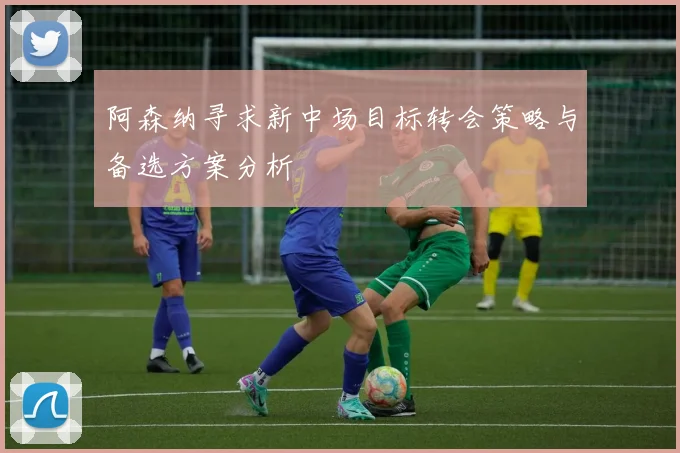 阿森纳寻求新中场目标转会策略与备选方案分析