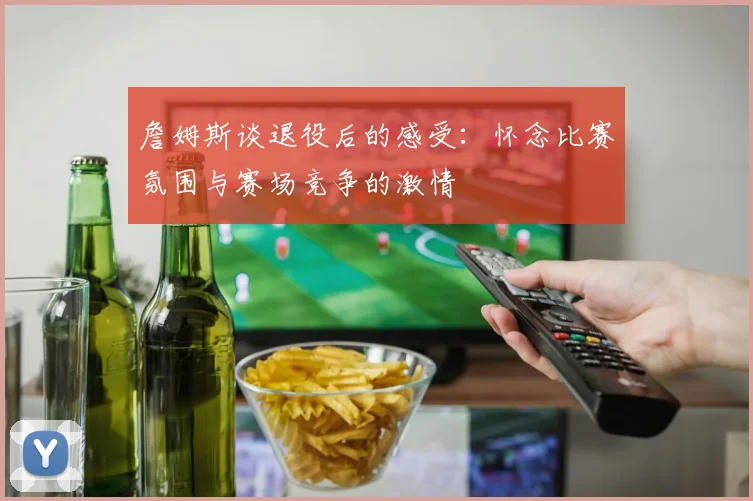詹姆斯谈退役后的感受：怀念比赛氛围与赛场竞争的激情