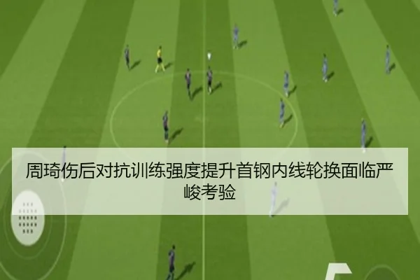 周琦伤后对抗训练强度提升首钢内线轮换面临严峻考验