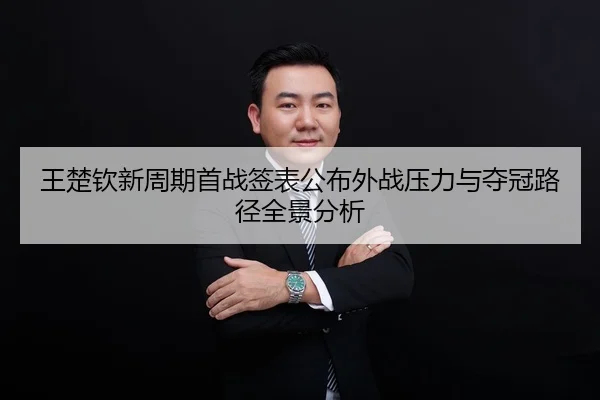 王楚钦新周期首战签表公布外战压力与夺冠路径全景分析